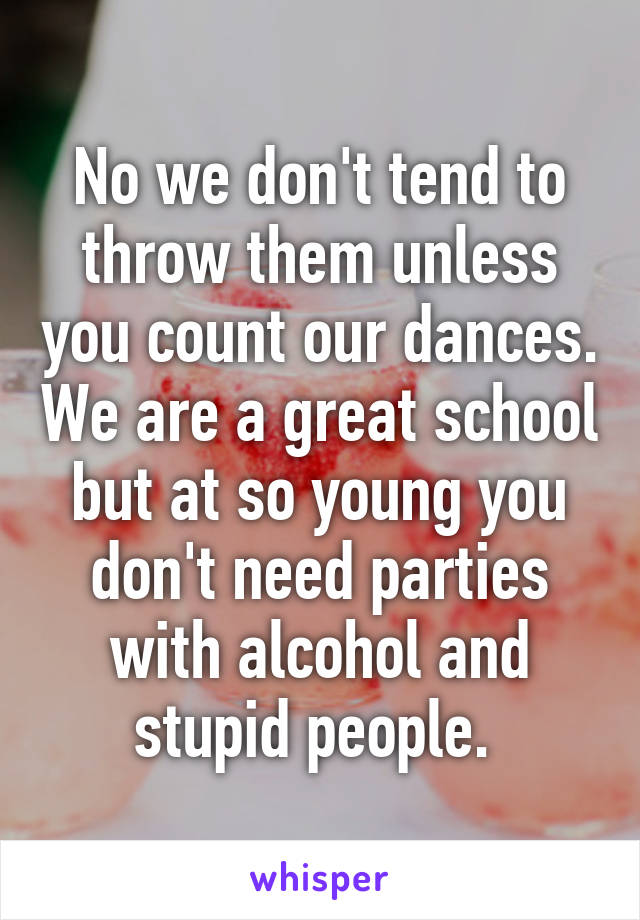 No we don't tend to throw them unless you count our dances. We are a great school but at so young you don't need parties with alcohol and stupid people. 