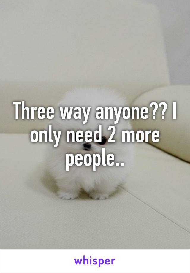 Three way anyone?? I only need 2 more people..