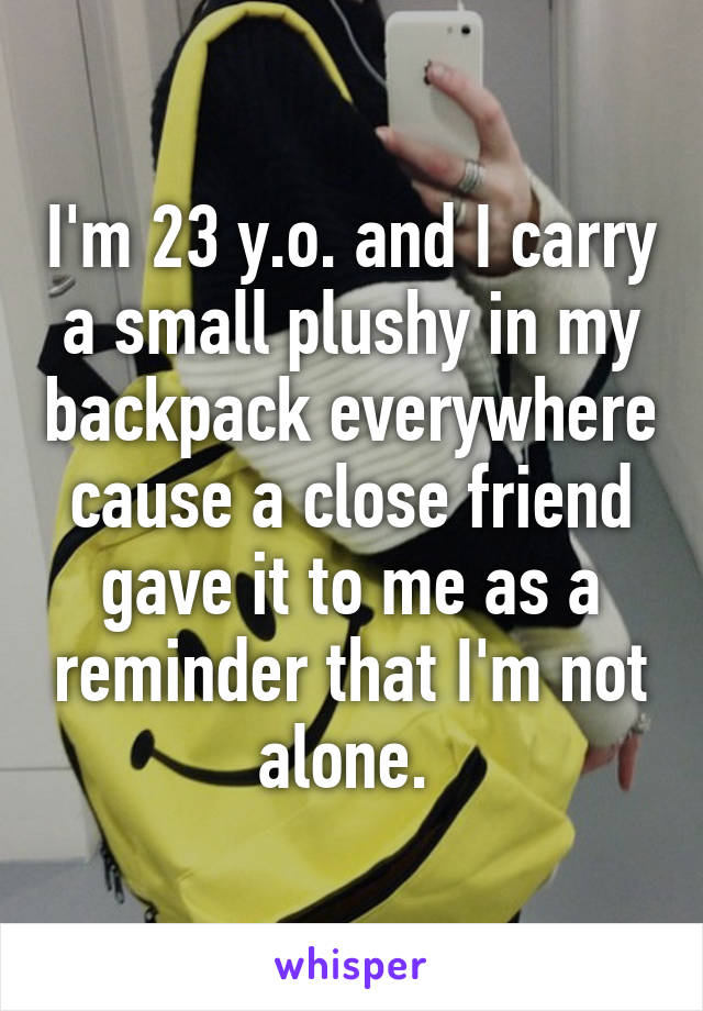 I'm 23 y.o. and I carry a small plushy in my backpack everywhere cause a close friend gave it to me as a reminder that I'm not alone. 