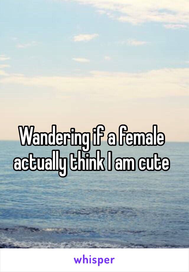 Wandering if a female actually think I am cute 