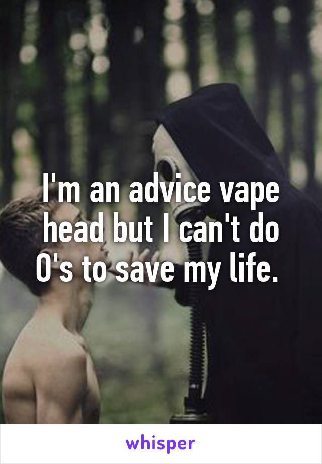 I'm an advice vape head but I can't do O's to save my life. 