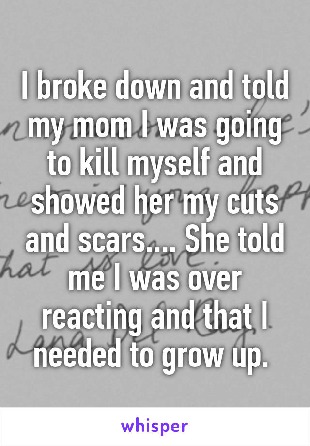 I broke down and told my mom I was going to kill myself and showed her my cuts and scars.... She told me I was over reacting and that I needed to grow up. 