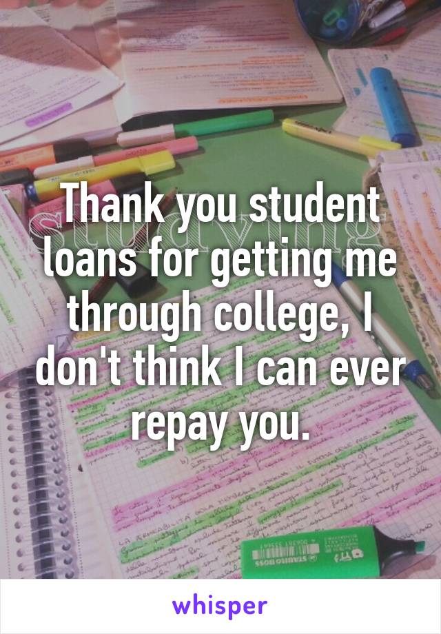 Thank you student loans for getting me through college, I don't think I can ever repay you.