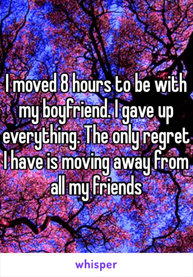 I moved 8 hours to be with my boyfriend. I gave up everything. The only regret I have is moving away from all my friends