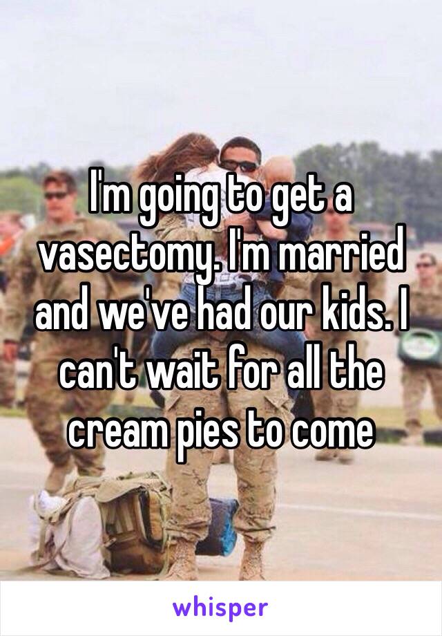 I'm going to get a vasectomy. I'm married and we've had our kids. I can't wait for all the cream pies to come