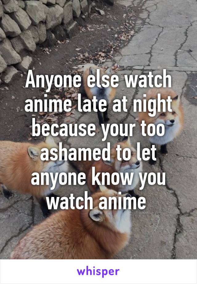 Anyone else watch anime late at night because your too ashamed to let anyone know you watch anime 