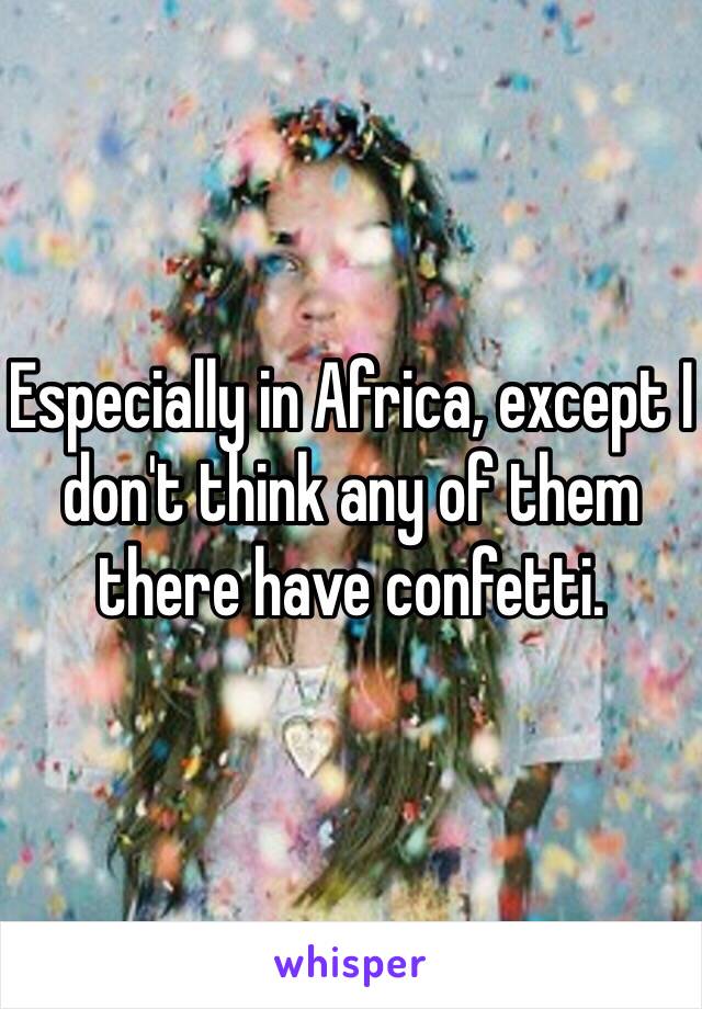 Especially in Africa, except I don't think any of them there have confetti.