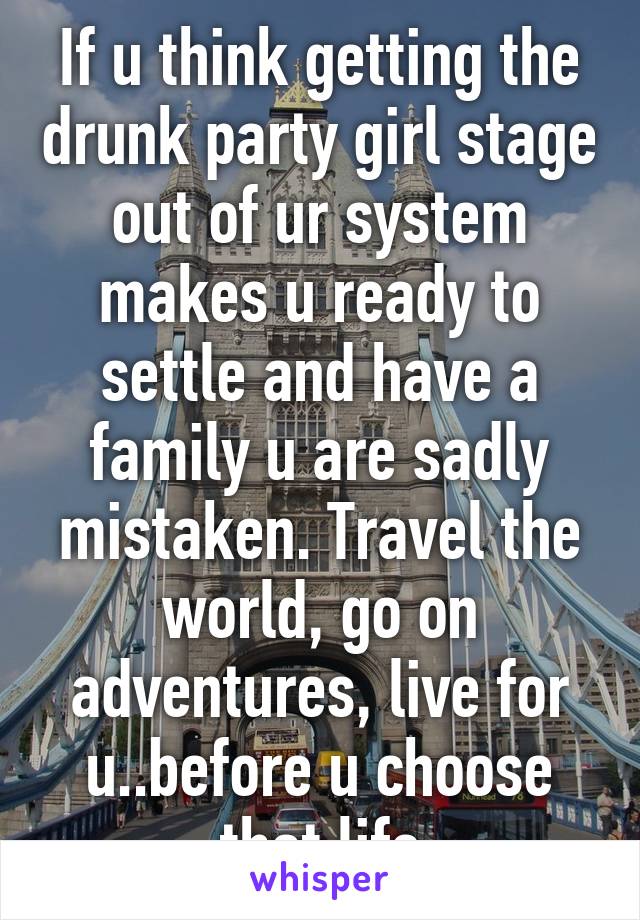 If u think getting the drunk party girl stage out of ur system makes u ready to settle and have a family u are sadly mistaken. Travel the world, go on adventures, live for u..before u choose that life