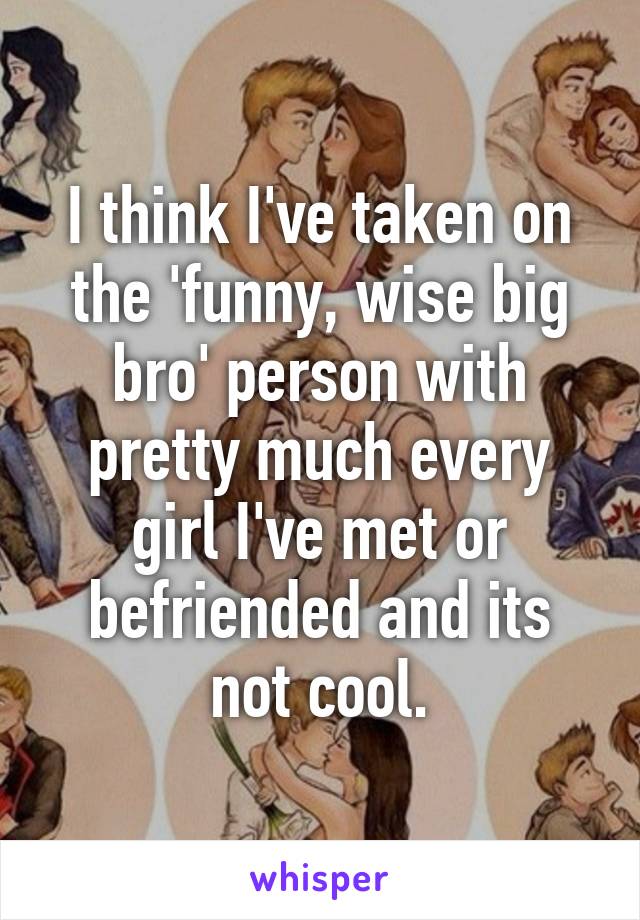 I think I've taken on the 'funny, wise big bro' person with pretty much every girl I've met or befriended and its not cool.