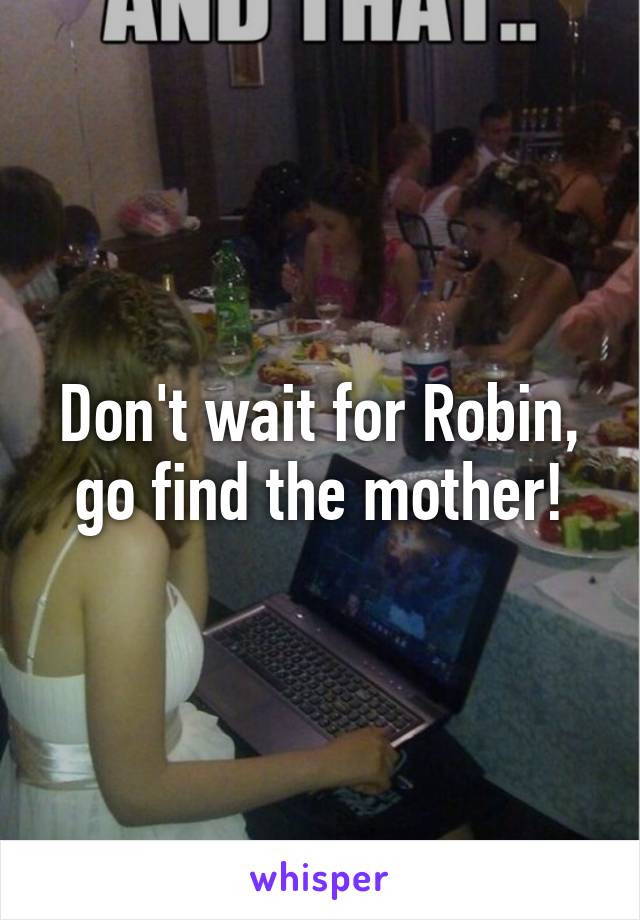 Don't wait for Robin, go find the mother!