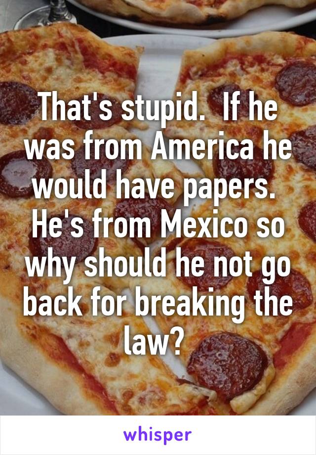 That's stupid.  If he was from America he would have papers.  He's from Mexico so why should he not go back for breaking the law? 