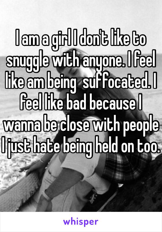 I am a girl I don't like to snuggle with anyone. I feel like am being  suffocated. I feel like bad because I wanna be close with people I just hate being held on too.
