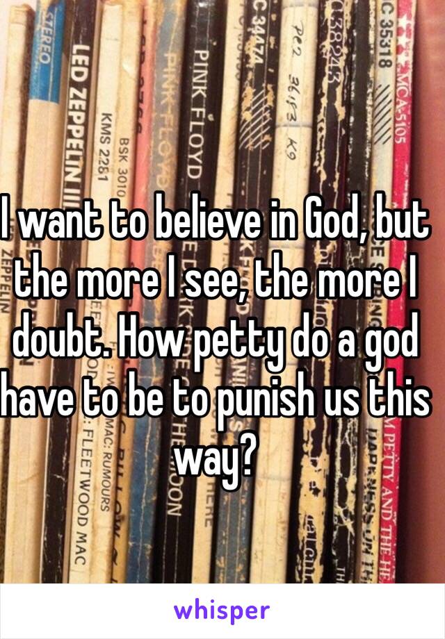 I want to believe in God, but the more I see, the more I doubt. How petty do a god have to be to punish us this way? 