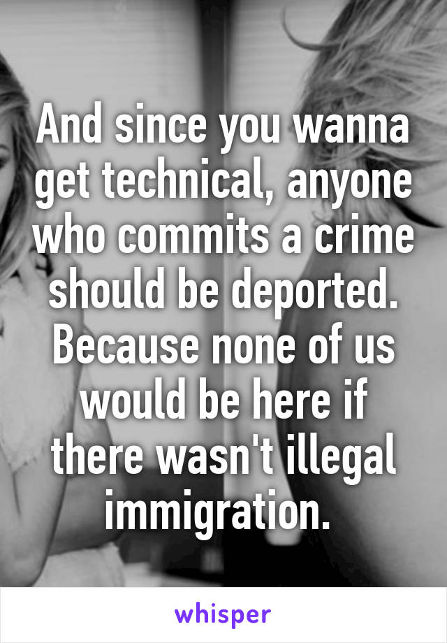 And since you wanna get technical, anyone who commits a crime should be deported. Because none of us would be here if there wasn't illegal immigration. 