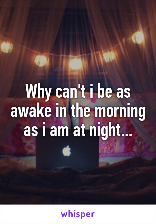 Why can't i be as awake in the morning as i am at night...