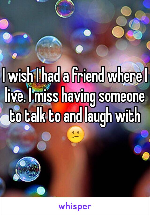 I wish I had a friend where I live. I miss having someone to talk to and laugh with 😕