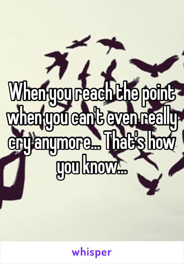 When you reach the point when you can't even really cry anymore... That's how you know...