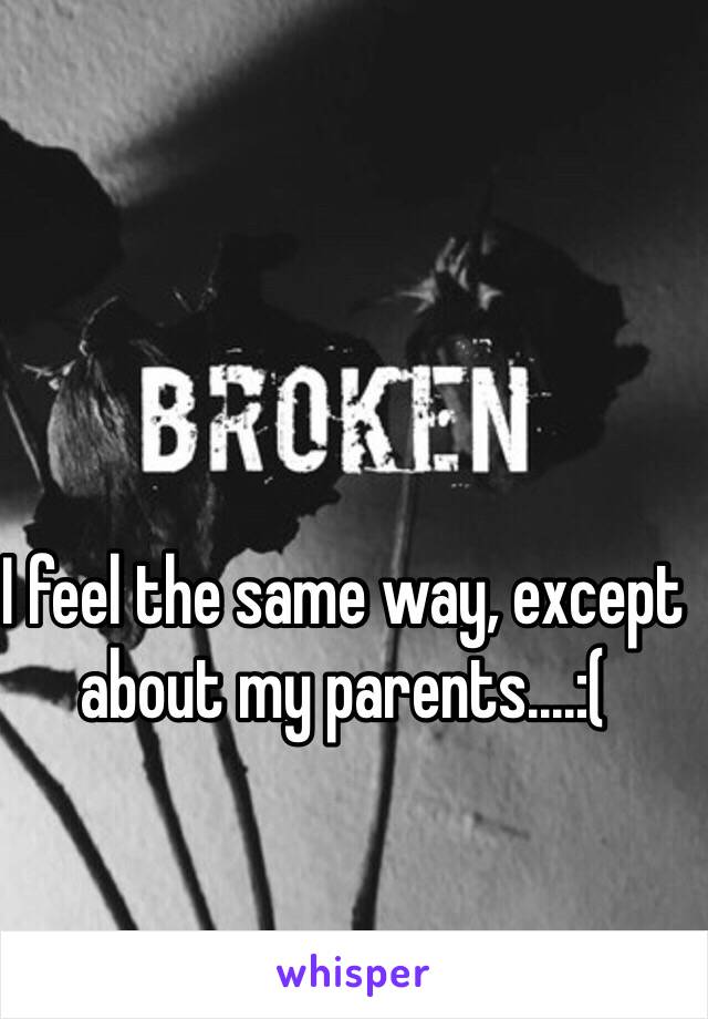 I feel the same way, except about my parents....:(