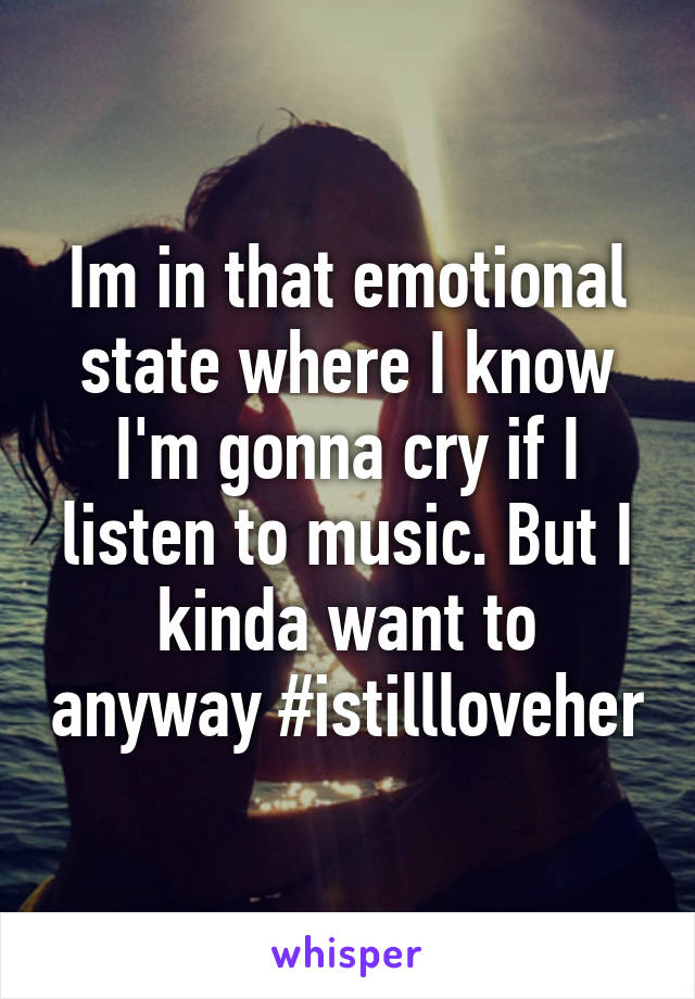 Im in that emotional state where I know I'm gonna cry if I listen to music. But I kinda want to anyway #istillloveher