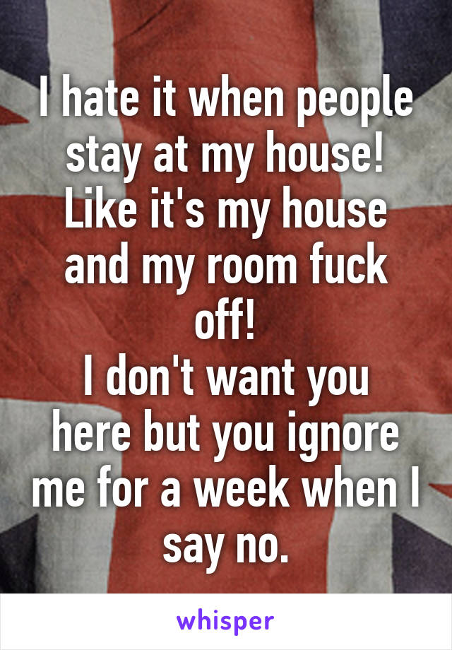 I hate it when people stay at my house!
Like it's my house and my room fuck off!
I don't want you here but you ignore me for a week when I say no.