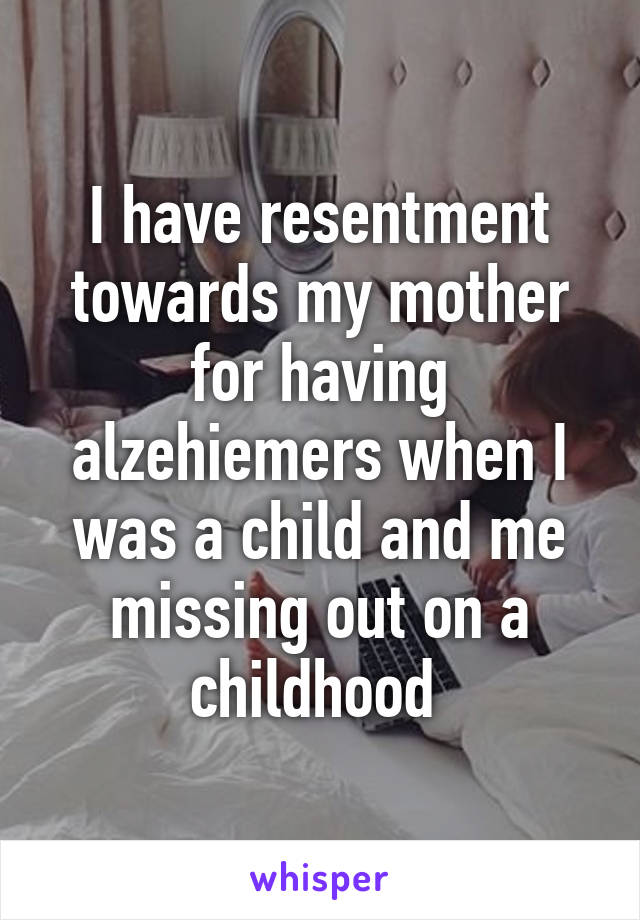 I have resentment towards my mother for having alzehiemers when I was a child and me missing out on a childhood 