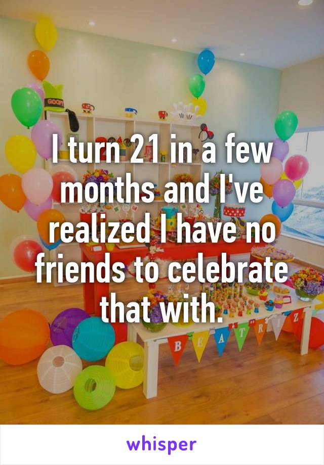 I turn 21 in a few months and I've realized I have no friends to celebrate that with.