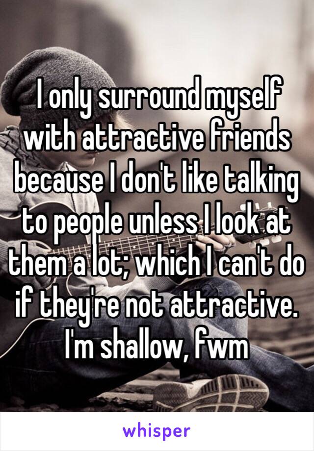  I only surround myself with attractive friends because I don't like talking to people unless I look at them a lot; which I can't do if they're not attractive. I'm shallow, fwm