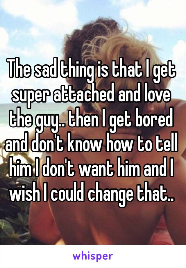 The sad thing is that I get super attached and love the guy.. then I get bored and don't know how to tell him I don't want him and I wish I could change that..