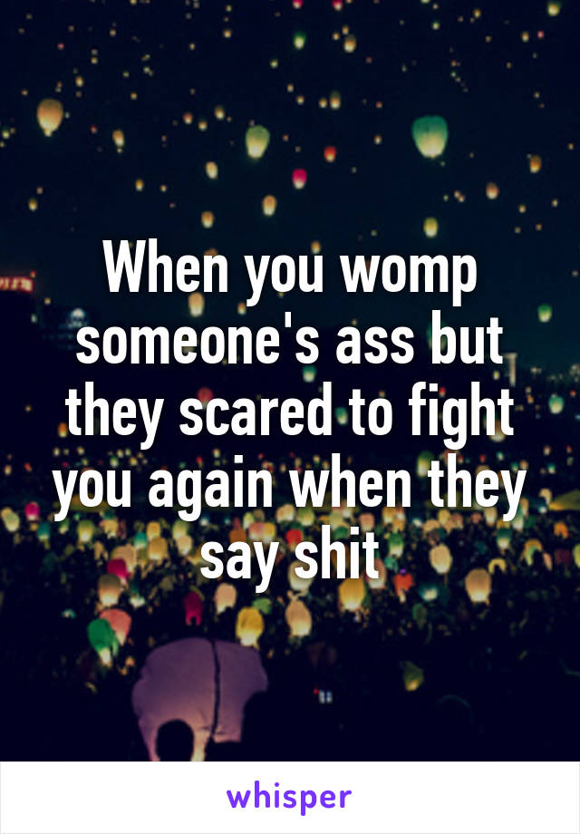 When you womp someone's ass but they scared to fight you again when they say shit