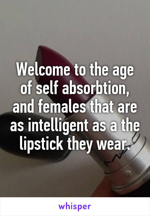 Welcome to the age of self absorbtion, and females that are as intelligent as a the lipstick they wear.