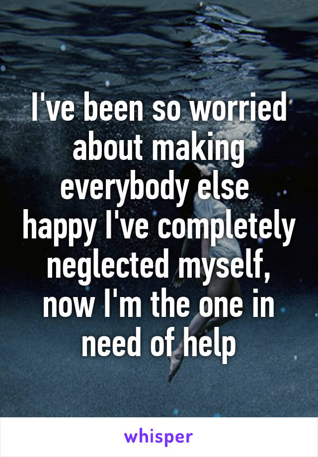 I've been so worried about making everybody else  happy I've completely neglected myself, now I'm the one in need of help