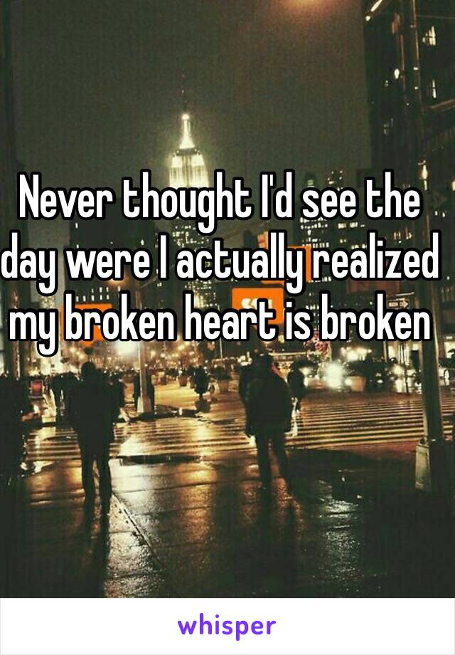 Never thought I'd see the day were I actually realized my broken heart is broken

