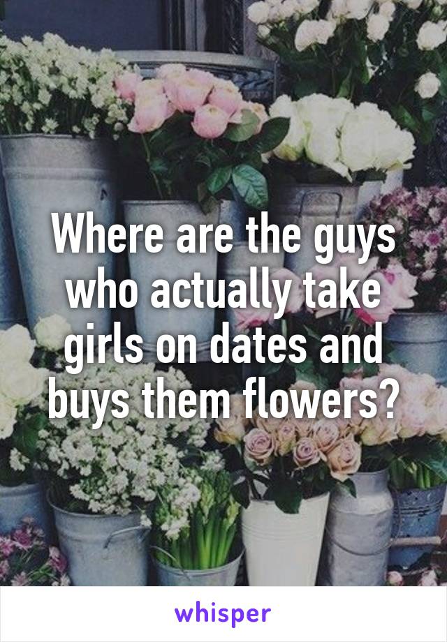 Where are the guys who actually take girls on dates and buys them flowers?