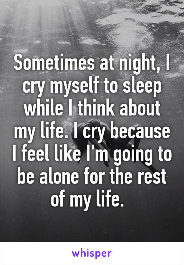 Sometimes at night, I cry myself to sleep while I think about my life. I cry because I feel like I'm going to be alone for the rest of my life.  