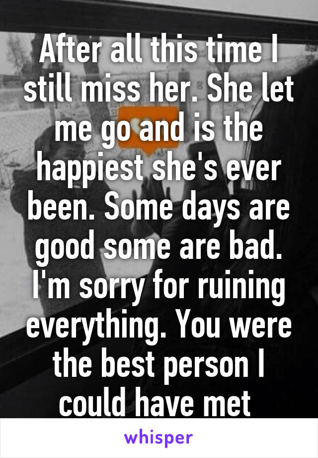 After all this time I still miss her. She let me go and is the happiest she's ever been. Some days are good some are bad. I'm sorry for ruining everything. You were the best person I could have met 