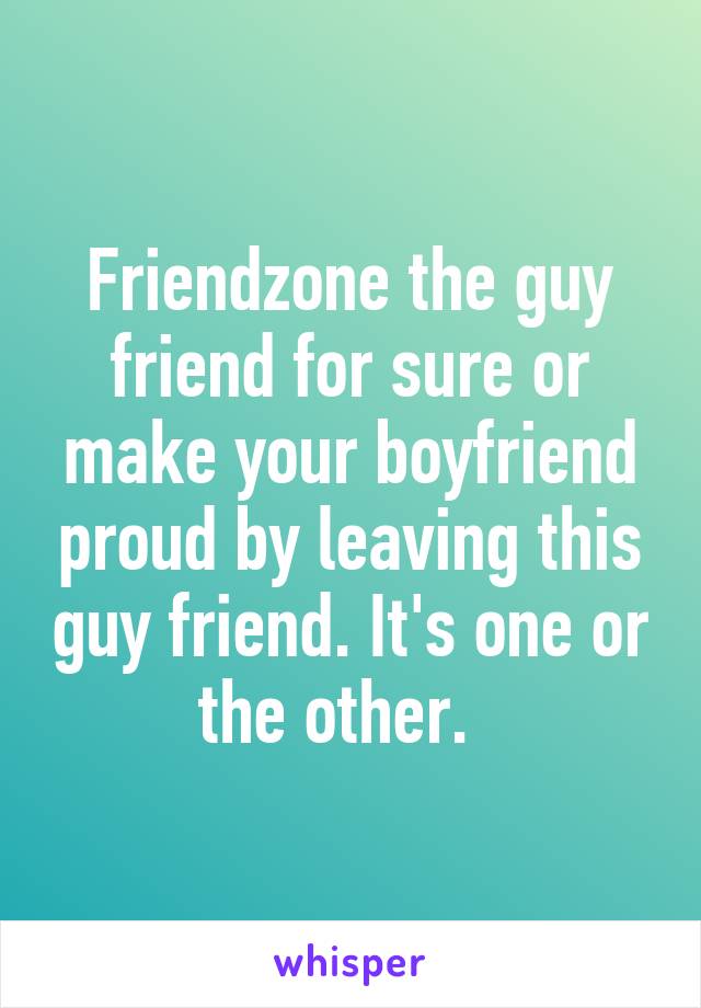 Friendzone the guy friend for sure or make your boyfriend proud by leaving this guy friend. It's one or the other.  