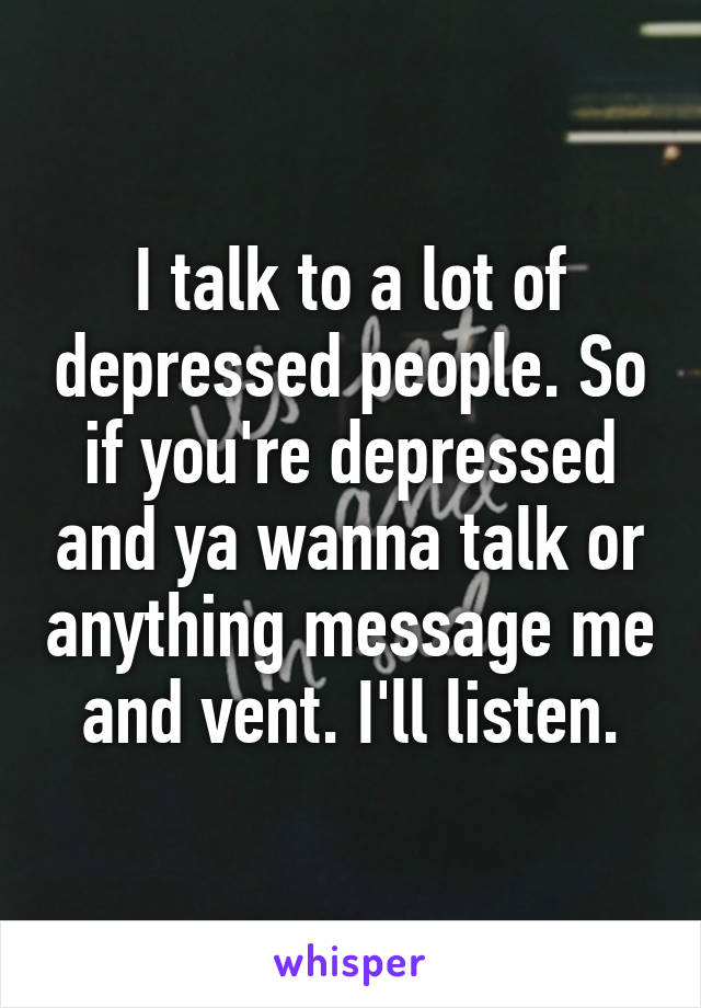 I talk to a lot of depressed people. So if you're depressed and ya wanna talk or anything message me and vent. I'll listen.