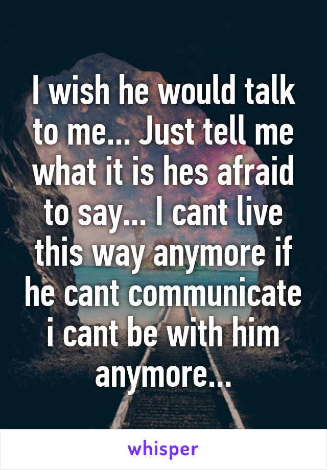 I wish he would talk to me... Just tell me what it is hes afraid to say... I cant live this way anymore if he cant communicate i cant be with him anymore...