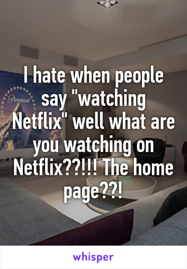 I hate when people say "watching Netflix" well what are you watching on Netflix??!!! The home page??!