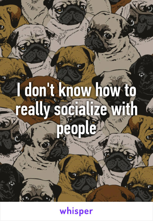 I don't know how to really socialize with people