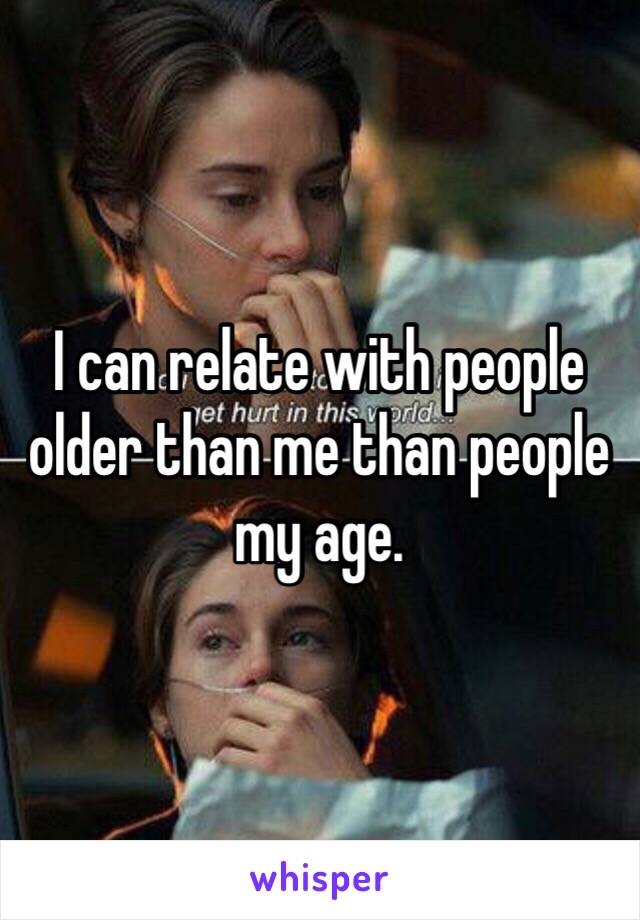 I can relate with people older than me than people my age.