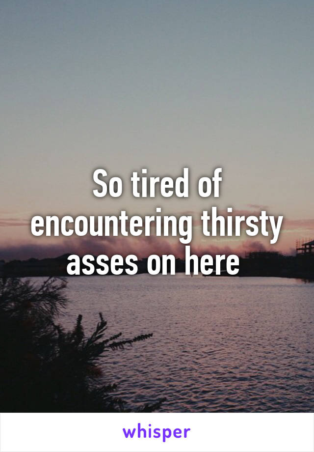 So tired of encountering thirsty asses on here 