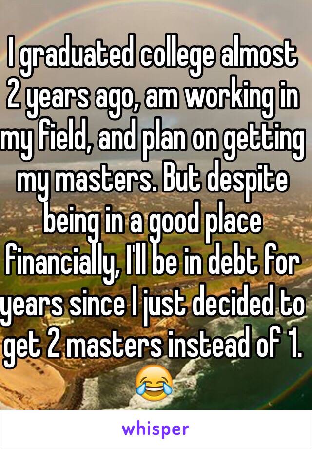 I graduated college almost 2 years ago, am working in my field, and plan on getting my masters. But despite being in a good place financially, I'll be in debt for years since I just decided to get 2 masters instead of 1. 😂