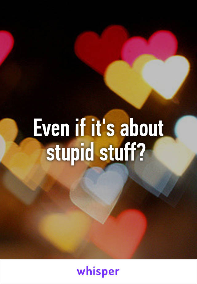 Even if it's about stupid stuff? 