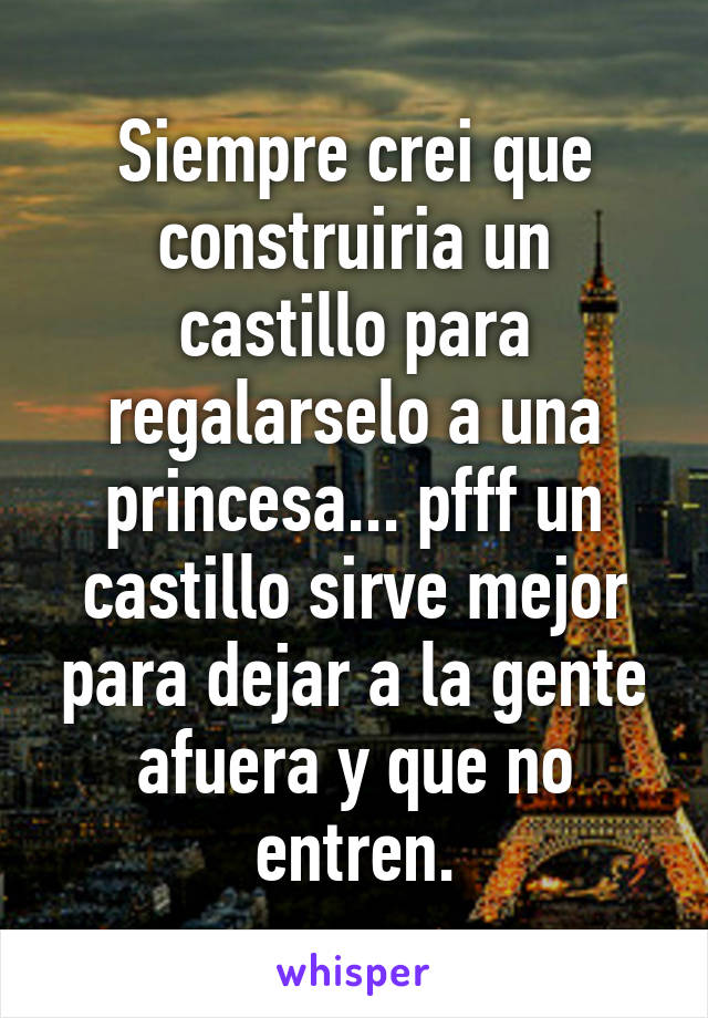 Siempre crei que construiria un castillo para regalarselo a una princesa... pfff un castillo sirve mejor para dejar a la gente afuera y que no entren.