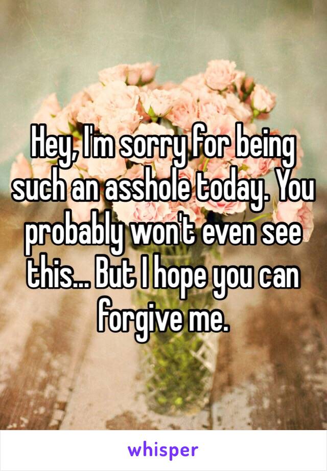 Hey, I'm sorry for being such an asshole today. You probably won't even see this... But I hope you can forgive me.