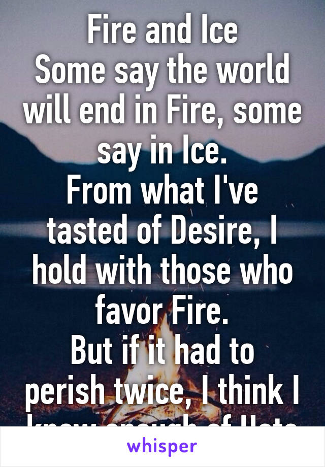 Fire and Ice
Some say the world will end in Fire, some say in Ice.
From what I've tasted of Desire, I hold with those who favor Fire.
But if it had to perish twice, I think I know enough of Hate