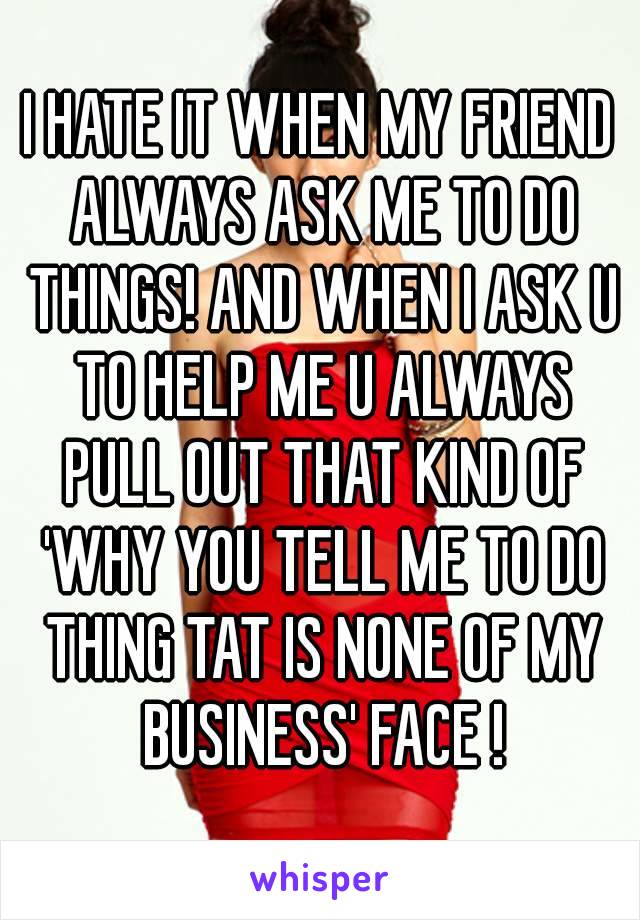 I HATE IT WHEN MY FRIEND ALWAYS ASK ME TO DO THINGS! AND WHEN I ASK U TO HELP ME U ALWAYS PULL OUT THAT KIND OF 'WHY YOU TELL ME TO DO THING TAT IS NONE OF MY BUSINESS' FACE !
