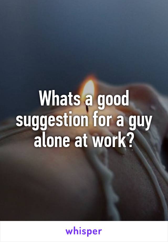 Whats a good suggestion for a guy alone at work?