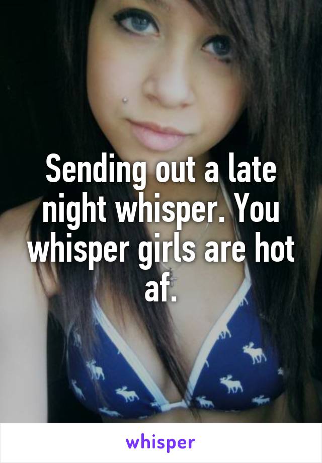 Sending out a late night whisper. You whisper girls are hot af.